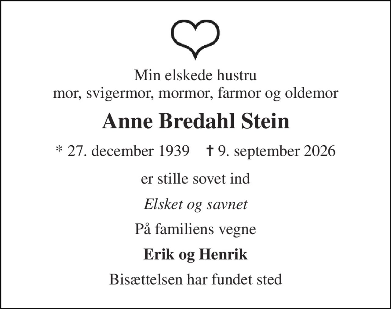 Min elskede hustru mor, svigermor, mormor, farmor og oldemor 
Anne Bredahl Stein 
*​ 27. december 1939​    ✝​ 9. september 2026 
er stille sovet ind 
Elsket og savnet 
På familiens vegne 
Erik og Henrik 
Bisættelsen har fundet sted