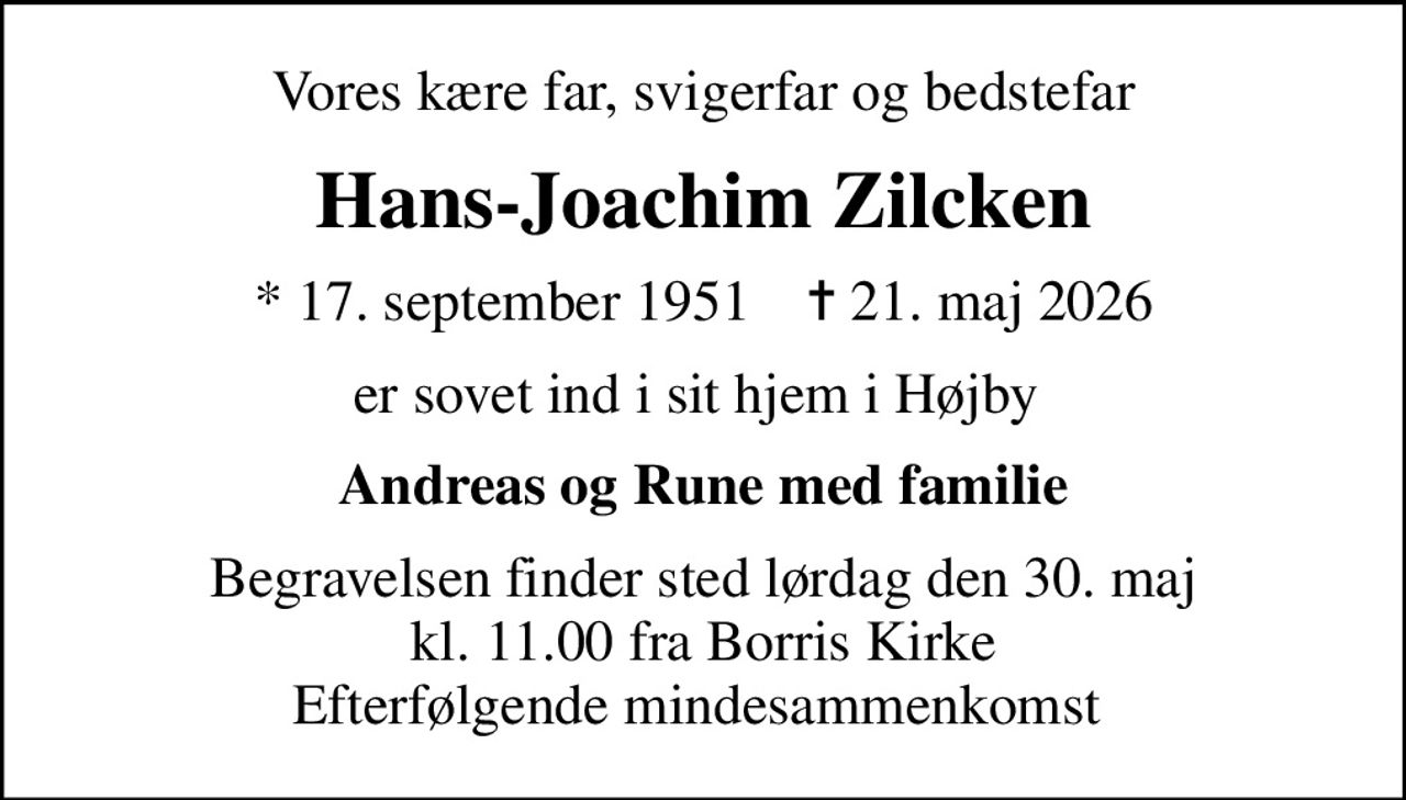 Vores kære far, svigerfar og bedstefar
Hans-Joachim Zilcken
* 17. september 1951    ✝ 21. maj 2026
er sovet ind i sit hjem i Højby 
Andreas og Rune med familie
Begravelsen finder sted lørdag den 30. maj kl. 11.00 fra Borris Kirke Efterfølgende mindesammenkomst