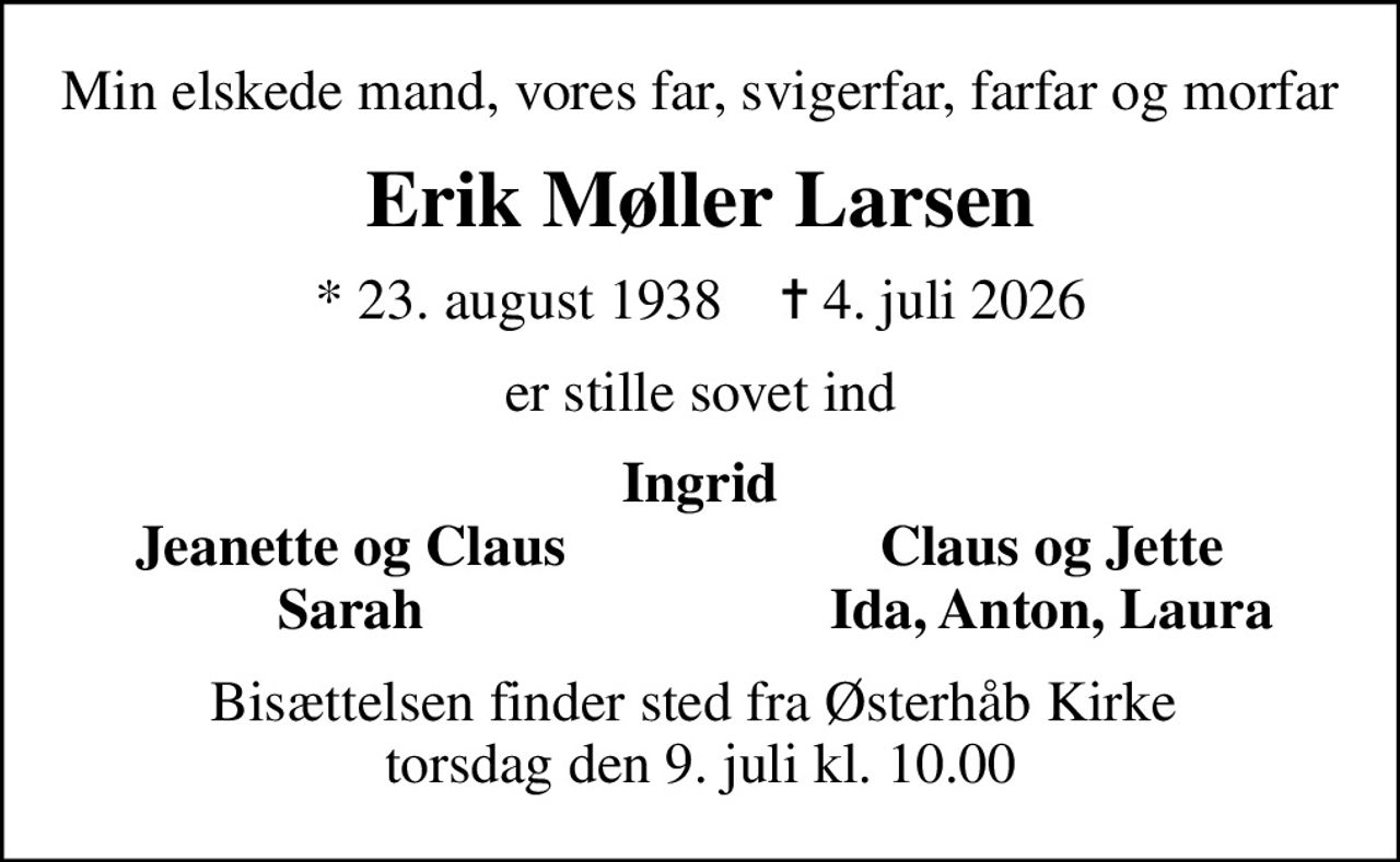 Min elskede mand, vores far, svigerfar, farfar og morfar
Erik Møller Larsen
* 23. august 1938    ✝ 4. juli 2026
er stille sovet ind
Ingrid
Jeanette og Claus
Claus og Jette
Sarah
Ida, Anton, Laura
Bisættelsen finder sted fra Østerhåb Kirke  torsdag den 9. juli kl. 10.00
