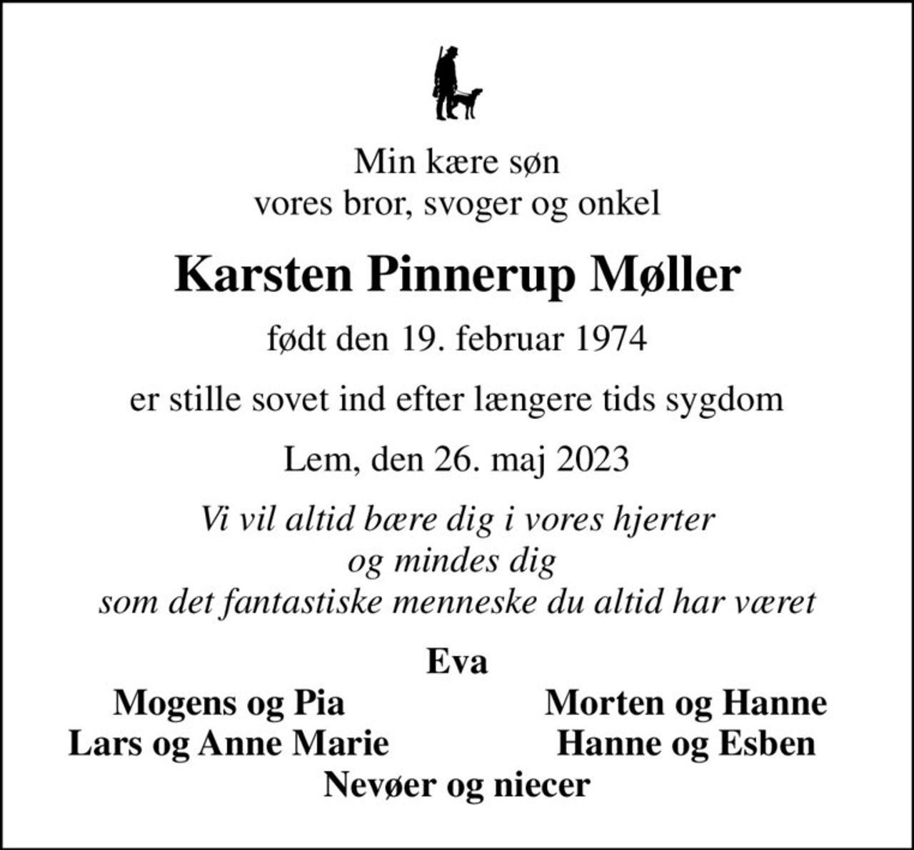 Min kære søn vores bror, svoger og onkel
Karsten Pinnerup Møller
født den 19. februar 1974
er stille sovet ind efter længere tids sygdom
Lem, den 26. maj 2023
Vi vil altid bære dig i vores hjerter og mindes dig  som det fantastiske menneske du altid har været
Eva
Mogens og Pia
Morten og Hanne
Lars og Anne Marie
Hanne og Esben