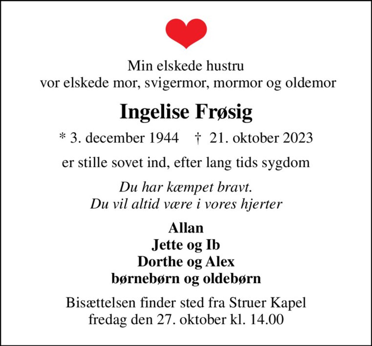 Min elskede hustru  vor elskede mor, svigermor, mormor og oldemor
Ingelise Frøsig
* 3. december 1944    ✝ 21. oktober 2023
er stille sovet ind, efter lang tids sygdom
Du har kæmpet bravt. Du vil altid være i vores hjerter
Allan Jette og Ib Dorthe og Alex børnebørn og oldebørn
Bisættelsen finder sted fra Struer Kapel  fredag den 27. oktober kl. 14.00