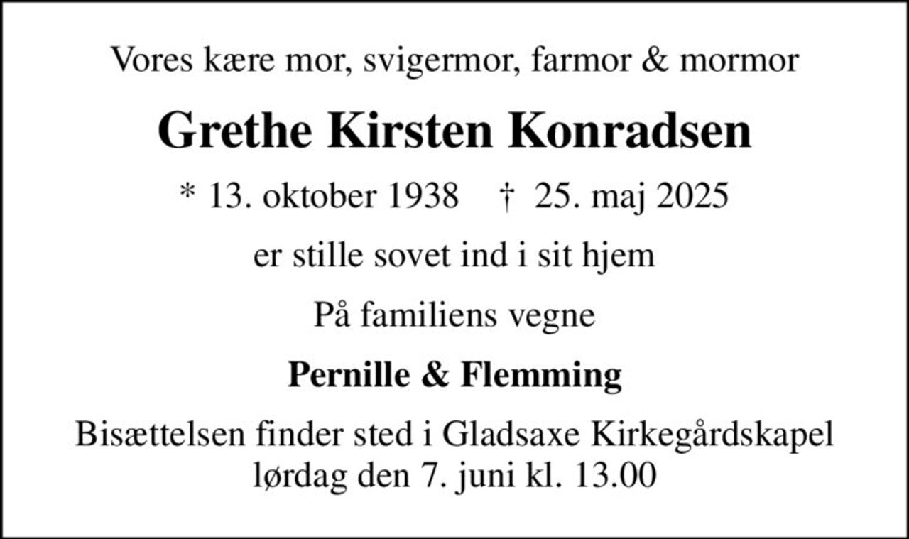 Vores kære mor, svigermor, farmor & mormor
Grethe Kirsten Konradsen
* 13. oktober 1938    ✝ 25. maj 2025
er stille sovet ind i sit hjem
På familiens vegne
Pernille & Flemming
Bisættelsen finder sted i Gladsaxe Kirkegårdskapel  lørdag den 7. juni kl. 13.00