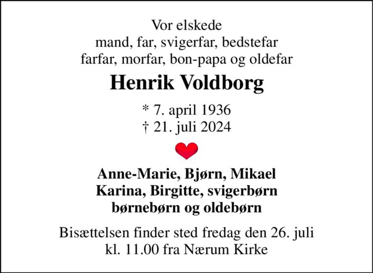 Vor elskede mand, far, svigerfar, bedstefar farfar, morfar, bon-papa og oldefar 
Henrik Voldborg 
★​ 7. april 1936​ ✝​ 21. juli 2024 
Anne-Marie, Bjørn, Mikael Karina, Birgitte, svigerbørn børnebørn og oldebørn 
Bisættelsen​ finder sted fredag den 26. juli​ kl. 11.00 fra Nærum Kirke