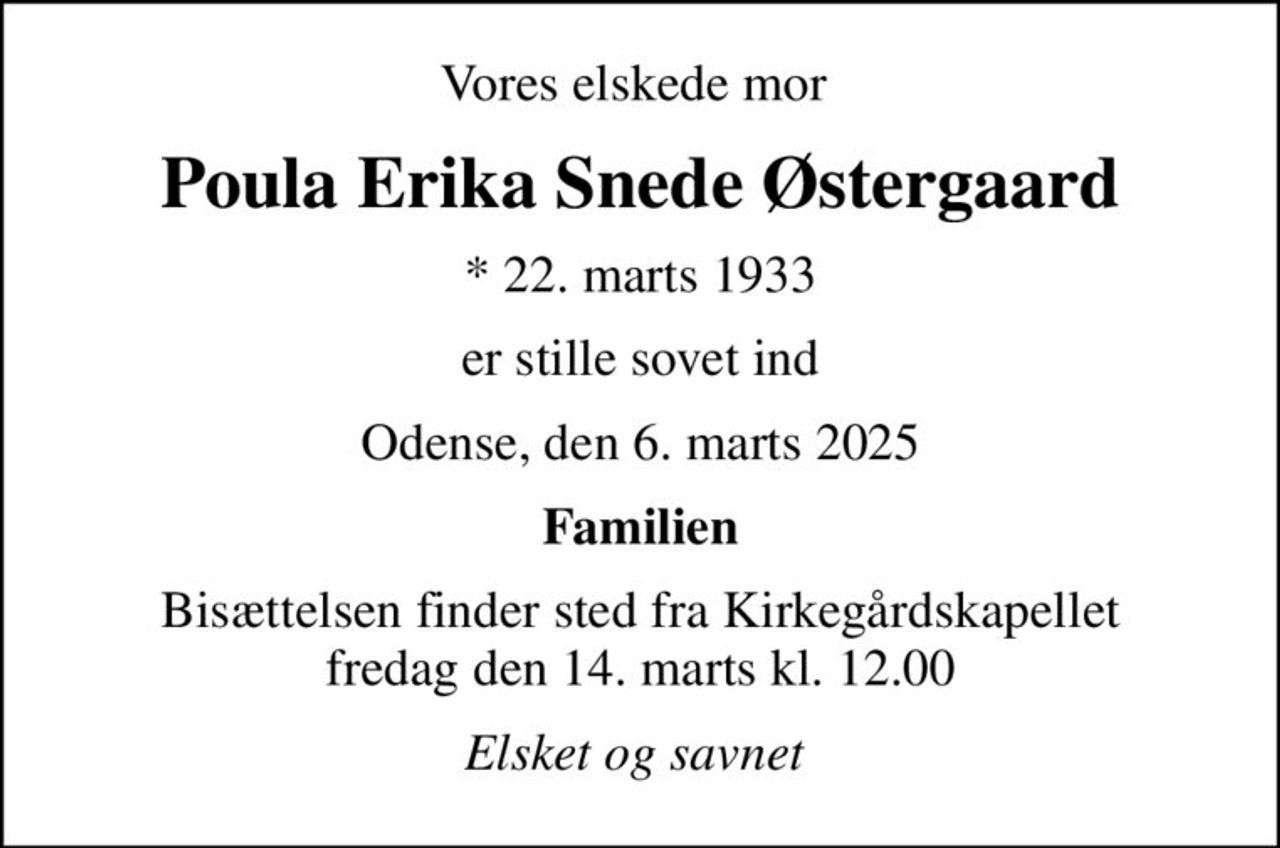 Vores elskede mor 
Poula Erika Snede Østergaard
* 22. marts 1933
er stille sovet ind
Odense, den 6. marts 2025
Familien
Bisættelsen finder sted fra Kirkegårdskapellet  fredag den 14. marts kl. 12.00 
Elsket og savnet