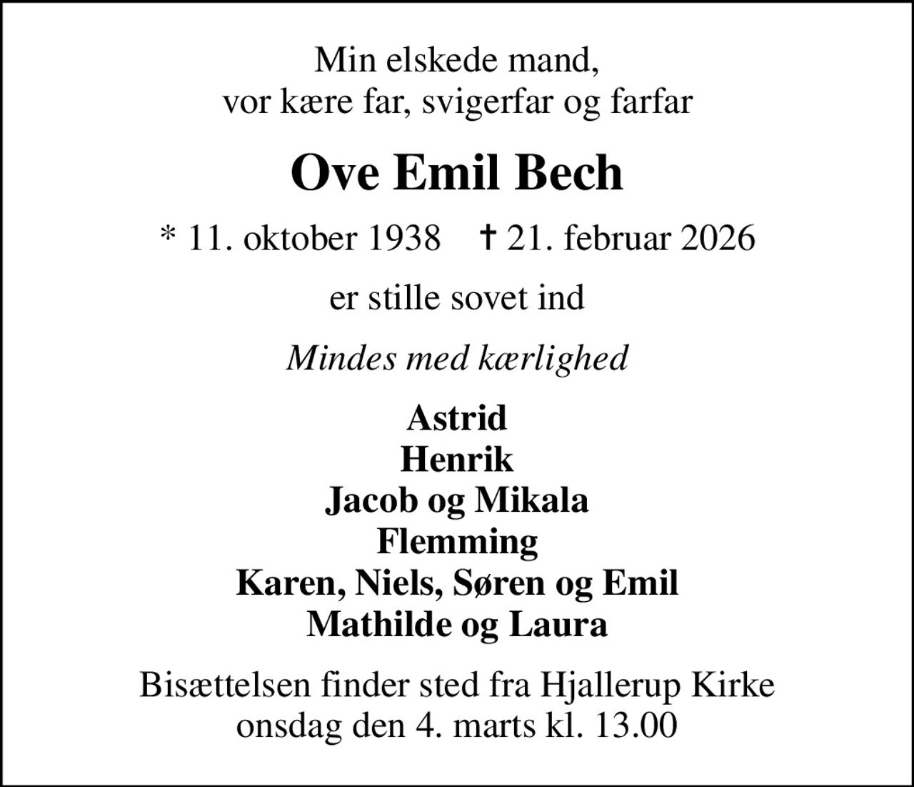 Min elskede mand, vor kære far, svigerfar og farfar
Ove Emil Bech
* 11. oktober 1938    ✝ 21. februar 2026
er stille sovet ind
Mindes med kærlighed
Astrid Henrik Jacob og Mikala Flemming Karen, Niels, Søren og Emil Mathilde og Laura
Bisættelsen finder sted fra Hjallerup Kirke  onsdag den 4. marts kl. 13.00