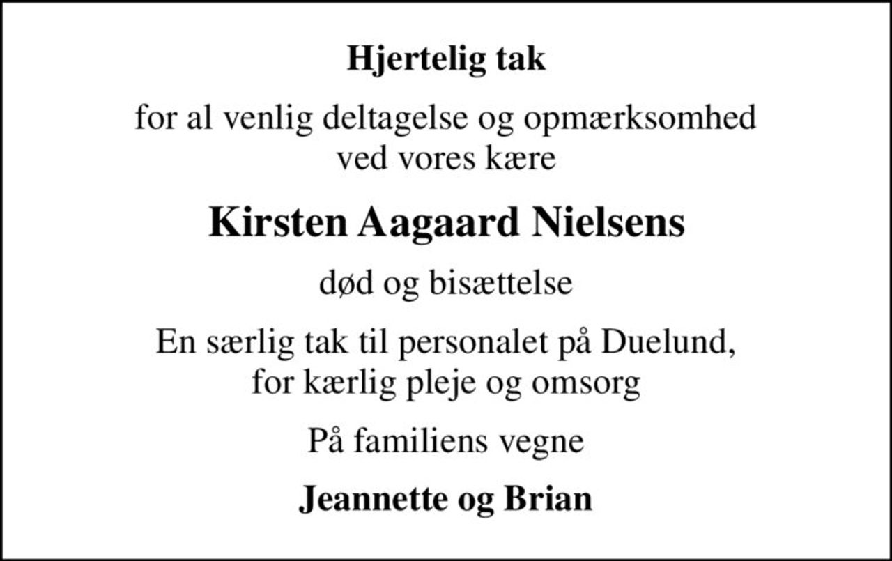 Hjertelig tak
for al venlig deltagelse og opmærksomhed ved vores kære
Kirsten Aagaard Nielsens
død og bisættelse
En særlig tak til personalet på Duelund, for kærlig pleje og omsorg
På familiens vegne
Jeannette og Brian