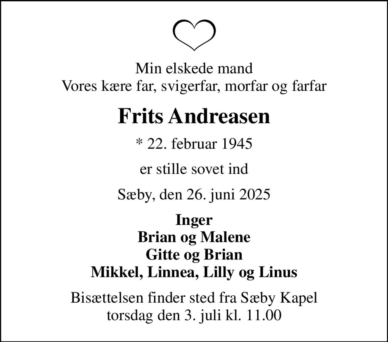 Min elskede mand Vores kære far, svigerfar, morfar og farfar
Frits Andreasen
* 22. februar 1945
er stille sovet ind
Sæby, den 26. juni 2025
Inger Brian og Malene Gitte og Brian Mikkel, Linnea, Lilly og Linus
Bisættelsen finder sted fra Sæby Kapel  torsdag den 3. juli kl. 11.00