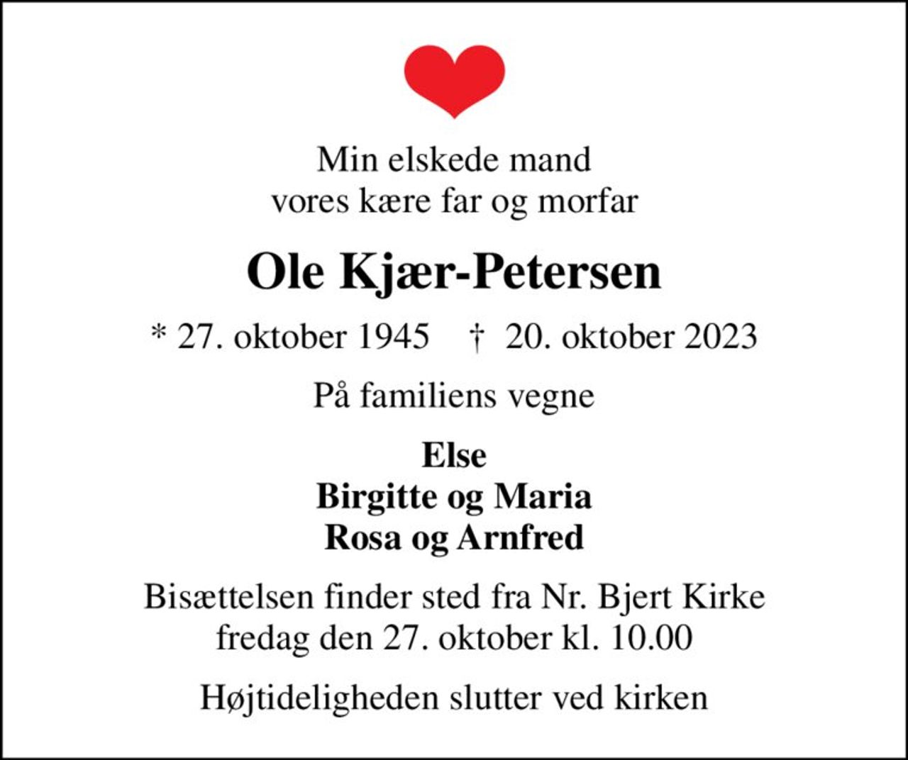 Min elskede mand vores kære far og morfar
Ole Kjær-Petersen
* 27. oktober 1945    ✝ 20. oktober 2023
På familiens vegne
Else Birgitte og Maria Rosa og Arnfred
Bisættelsen finder sted fra Nr. Bjert Kirke  fredag den 27. oktober kl. 10.00 
Højtideligheden slutter ved kirken