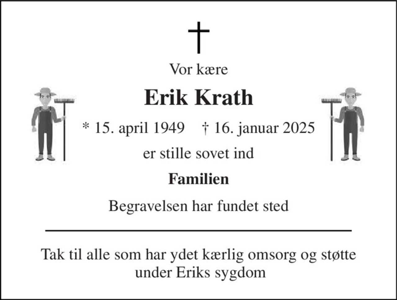 Vor kære 
Erik Krath 
*​ 15. april 1949​    †​ 16. januar 2025 
er stille sovet ind 
Familien 
Begravelsen har fundet sted 
Tak til alle som har ydet kærlig omsorg og støtte  under Eriks sygdom