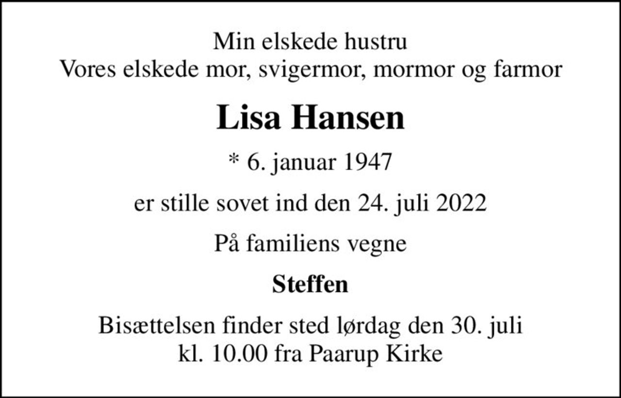Min elskede hustru Vores elskede mor, svigermor, mormor og farmor
Lisa Hansen
* 6. januar 1947
er stille sovet ind den 24. juli 2022
På familiens vegne
Steffen
Bisættelsen finder sted lørdag den 30. juli kl. 10.00 fra Paarup Kirke