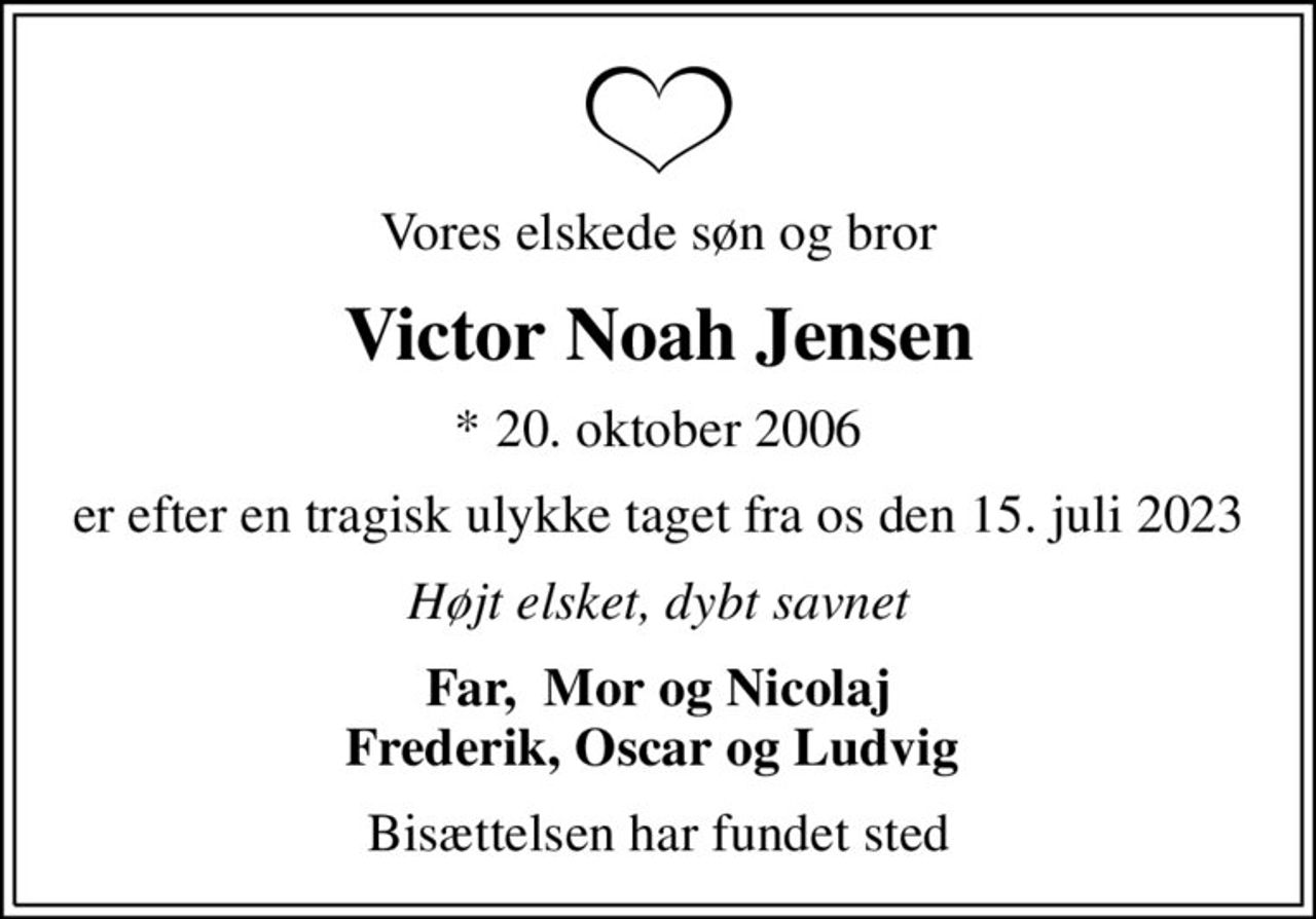 Vores elskede søn og bror
Victor Noah Jensen
* 20. oktober 2006
er efter en tragisk ulykke taget fra os den 15. juli 2023
Højt elsket, dybt savnet
Far,  Mor og Nicolaj Frederik, Oscar og Ludvig 
Bisættelsen har fundet sted