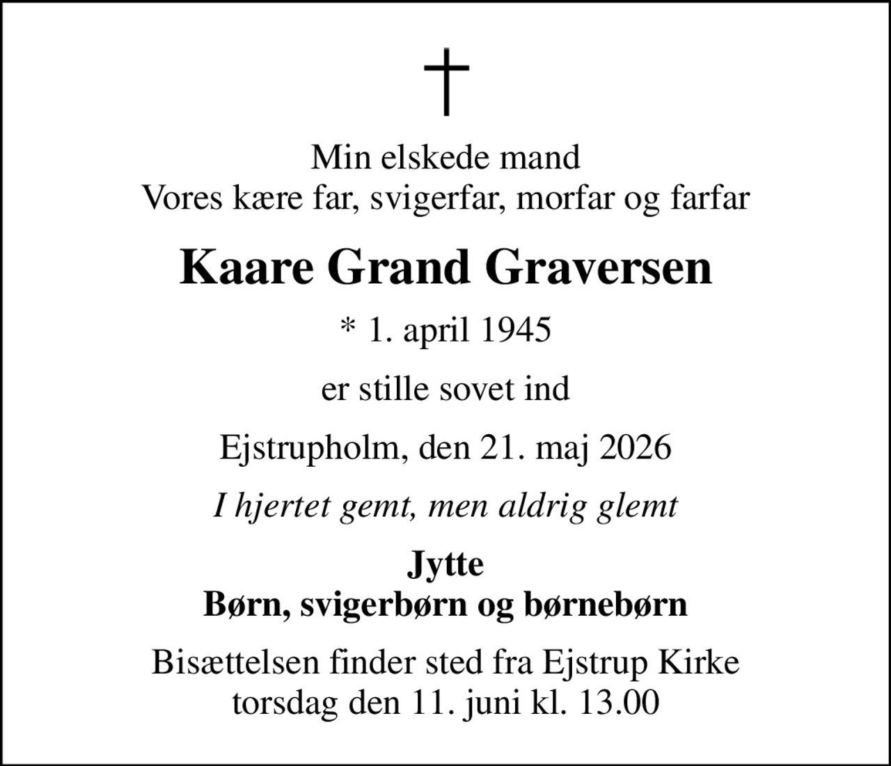 Min elskede mand Vores kære far, svigerfar, morfar og farfar
Kaare Grand Graversen
* 1. april 1945
er stille sovet ind
Ejstrupholm, den 21. maj 2026
I hjertet gemt, men aldrig glemt
Jytte Børn, svigerbørn og børnebørn
Bisættelsen finder sted fra Ejstrup Kirke  torsdag den 11. juni kl. 13.00