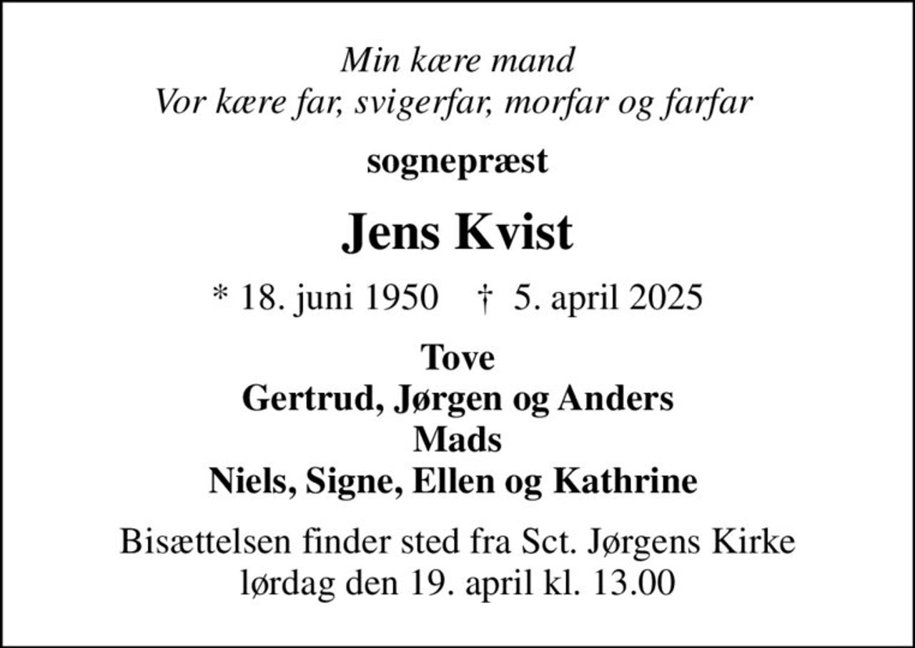 Min kære mand Vor kære far, svigerfar, morfar og farfar 
sognepræst
Jens Kvist
* 18. juni 1950    ✝ 5. april 2025
Tove Gertrud, Jørgen og Anders Mads Niels, Signe, Ellen og Kathrine 
Bisættelsen finder sted fra Sct. Jørgens Kirke  lørdag den 19. april kl. 13.00