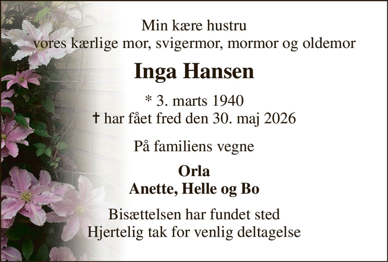 Min kære hustru vores kærlige mor, svigermor, mormor og oldemor 
Inga Hansen 
*​ 3. marts 1940​ ✝​ har fået fred den 30. maj 2026 
På familiens vegne 
Orla Anette, Helle og Bo 
Bisættelsen har fundet sted Hjertelig tak for venlig deltagelse