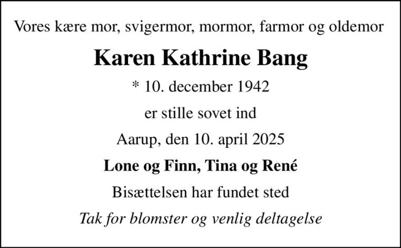 Vores kære mor, svigermor, mormor, farmor og oldemor 
Karen Kathrine Bang
* 10. december 1942
er stille sovet ind
Aarup, den 10. april 2025
Lone og Finn, Tina og René
Bisættelsen har fundet sted
Tak for blomster og venlig deltagelse