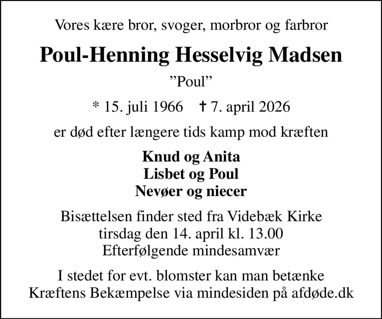 Vores kære bror, svoger, morbror og farbror
Poul-Henning Hesselvig Madsen
Poul
* 15. juli 1966    ✝ 7. april 2026
er død efter længere tids kamp mod kræften
Knud og Anita Lisbet og Poul Nevøer og niecer
Bisættelsen finder sted fra Videbæk Kirke  tirsdag den 14. april kl. 13.00  Efterfølgende mindesamvær
I stedet for evt. blomster kan man betænke Kræftens Bekæmpelse via mindesiden på afdøde.dk
I stedet for evt. blomster kan man betænke
					Kræftens Bekæmpelse via mindesiden på afdøde.dk