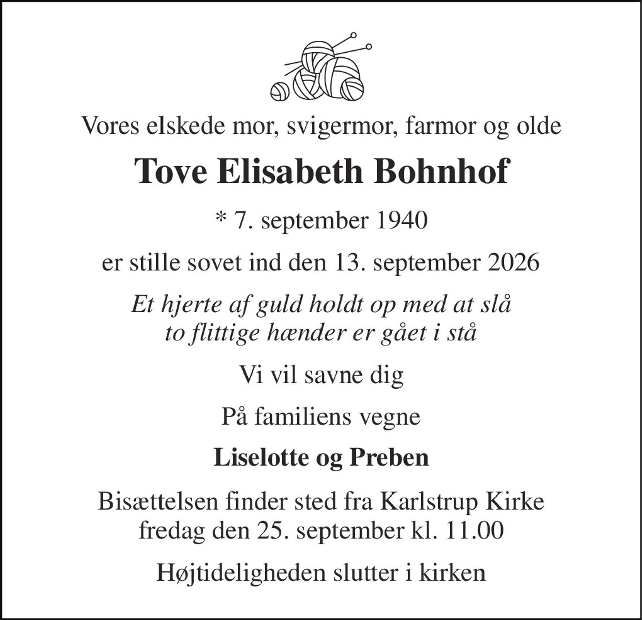 Vores elskede mor, svigermor, farmor og olde 
Tove Elisabeth Bohnhof 
* 7. september 1940 
er stille sovet ind den 13. september 2026 
Et hjerte af guld holdt op med at slå to flittige hænder er gået i stå 
Vi vil savne dig 
På familiens vegne 
Liselotte og Preben 
Bisættelsen finder sted fra Karlstrup Kirke fredag den 25. september kl. 11.00 
Højtideligheden slutter i kirken