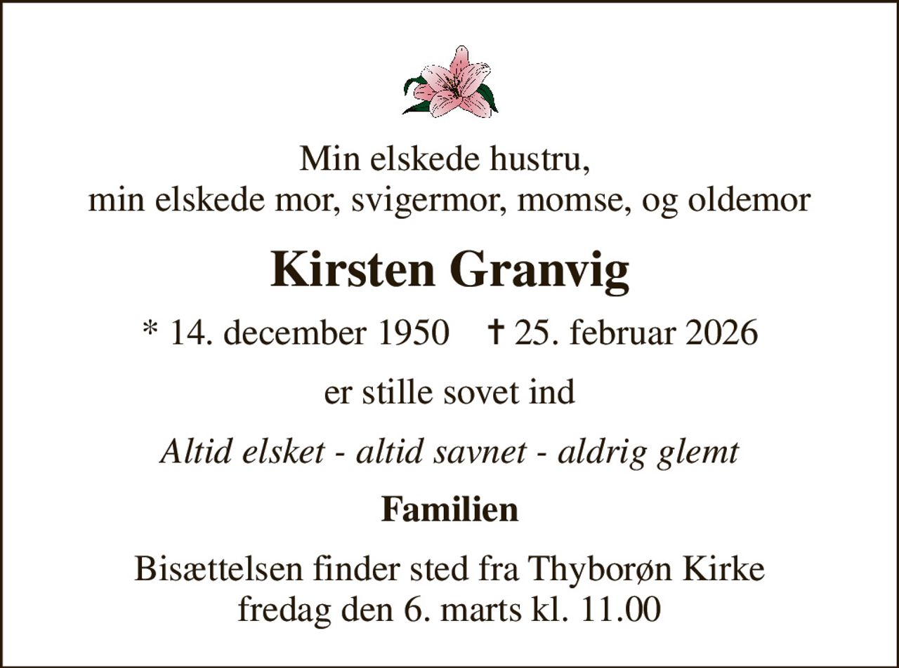 Min elskede hustru,  min elskede mor, svigermor, momse, og oldemor
Kirsten Granvig
* 14. december 1950    ✝ 25. februar 2026
er stille sovet ind
Altid elsket - altid savnet - aldrig glemt
Familien
Bisættelsen finder sted fra Thyborøn Kirke  fredag den 6. marts kl. 11.00
