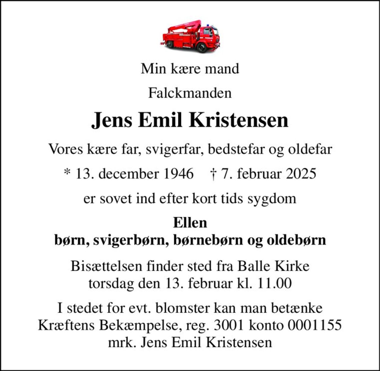 Min kære mand 
Falckmanden 
Jens Emil Kristensen 
Vores kære far, svigerfar, bedstefar og oldefar 
★​ 13. december 1946​    ✝​ 7. februar 2025 
er sovet ind efter kort tids sygdom 
Ellen børn, svigerbørn, børnebørn og oldebørn 
Bisættelsen​ finder sted fra Balle Kirke​ torsdag den 13. februar​ kl. 11.00 
I stedet for evt. blomster kan man betænke Kræftens Bekæmpelse, reg. 3001 konto 0001155 mrk. Jens Emil Kristensen