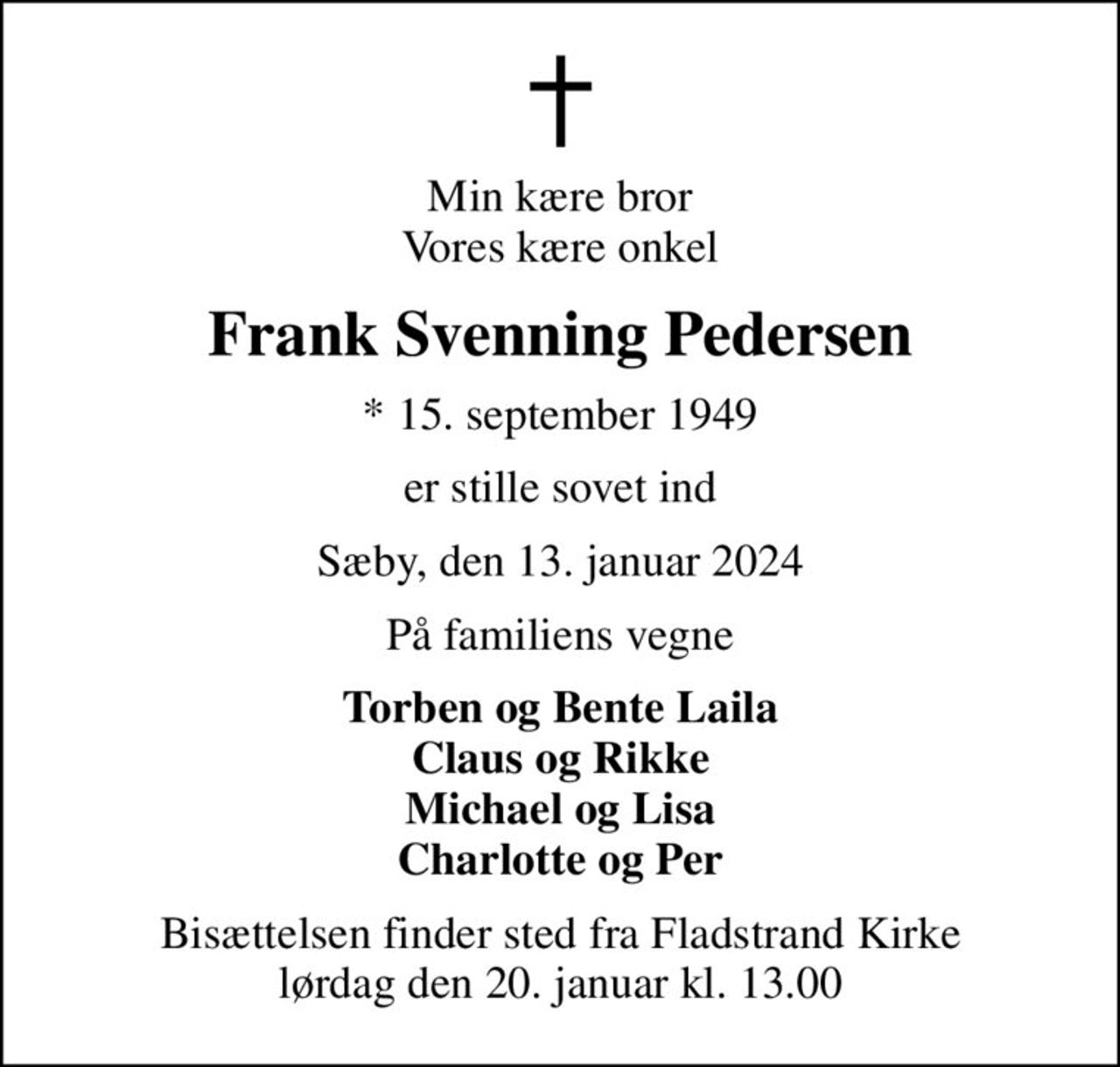 Min kære bror Vores kære onkel
Frank Svenning Pedersen
* 15. september 1949
er stille sovet ind
Sæby, den 13. januar 2024
På familiens vegne
Torben og Bente Laila Claus og Rikke Michael og Lisa Charlotte og Per
Bisættelsen finder sted fra Fladstrand Kirke  lørdag den 20. januar kl. 13.00