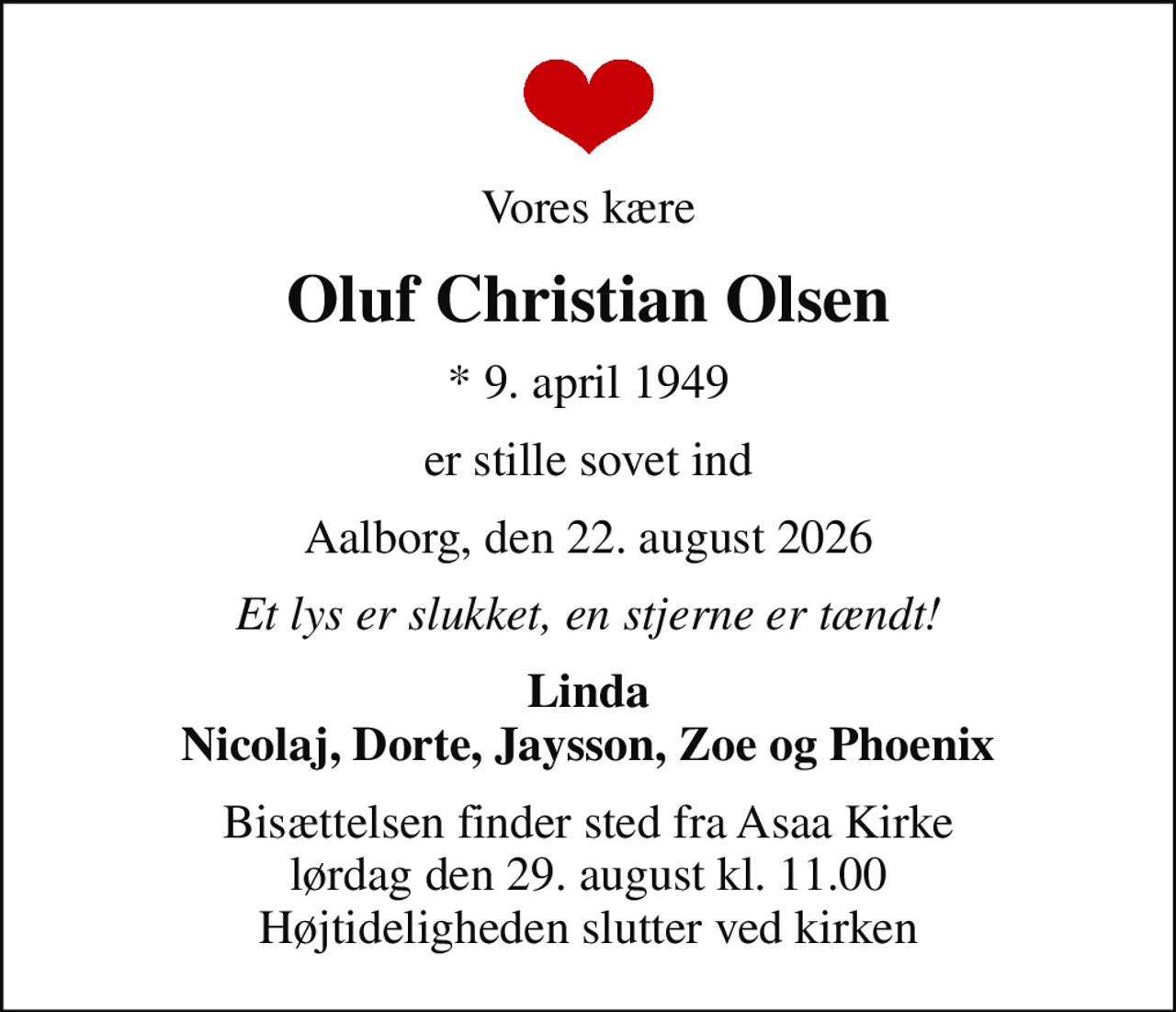 Vores kære
Oluf Christian Olsen
* 9. april 1949
er stille sovet ind
Aalborg, den 22. august 2026
Et lys er slukket, en stjerne er tændt!
Linda Nicolaj, Dorte, Jaysson, Zoe og Phoenix
Bisættelsen finder sted fra Asaa Kirke lørdag den 29. august kl. 11.00 Højtideligheden slutter ved kirken