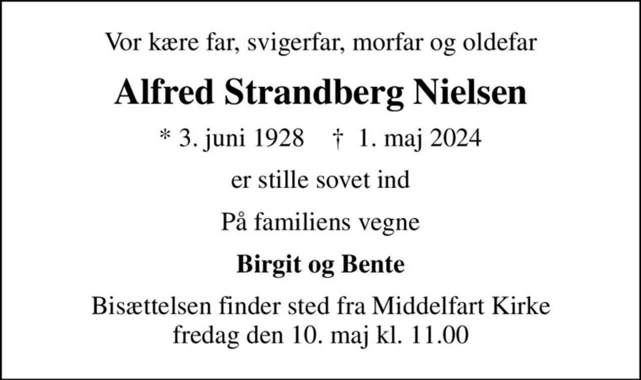 Vor kære far, svigerfar, morfar og oldefar
Alfred Strandberg Nielsen
* 3. juni 1928    ✝ 1. maj 2024
er stille sovet ind
På familiens vegne
Birgit og Bente
Bisættelsen finder sted fra Middelfart Kirke  fredag den 10. maj kl. 11.00