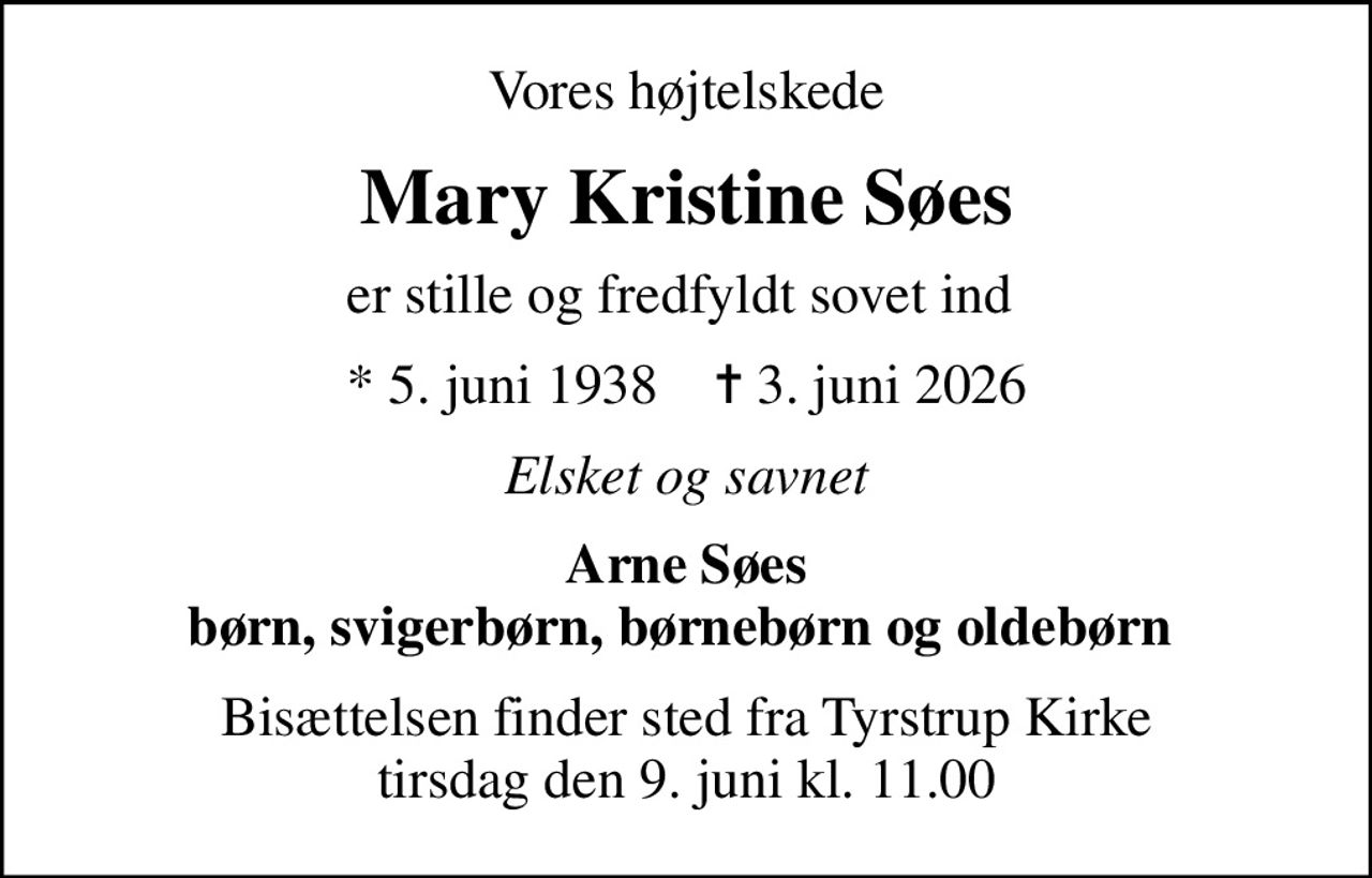 Vores højtelskede
Mary Kristine Søes
er stille og fredfyldt sovet ind 
* 5. juni 1938    ✝ 3. juni 2026
Elsket og savnet
Arne Søes børn, svigerbørn, børnebørn og oldebørn 
Bisættelsen finder sted fra Tyrstrup Kirke  tirsdag den 9. juni kl. 11.00