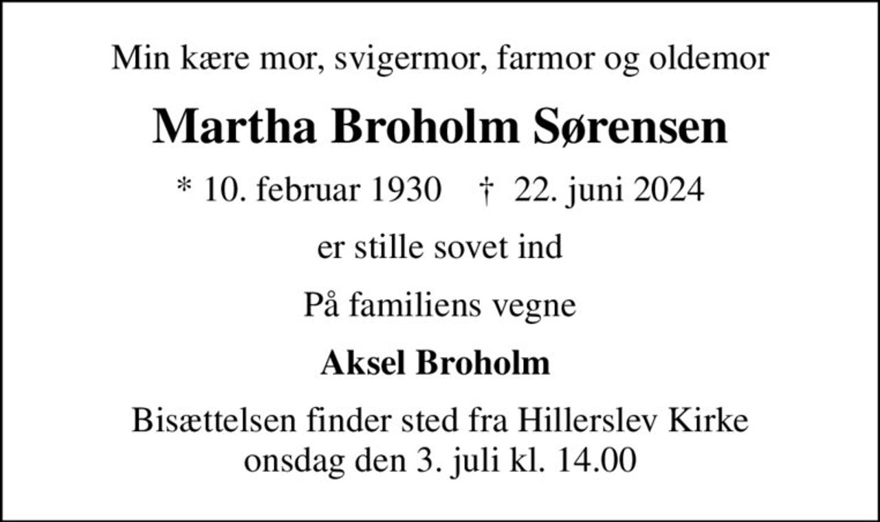 Min kære mor, svigermor, farmor og oldemor
Martha Broholm Sørensen
* 10. februar 1930    ✝ 22. juni 2024
er stille sovet ind
På familiens vegne
Aksel Broholm 
Bisættelsen finder sted fra Hillerslev Kirke  onsdag den 3. juli kl. 14.00