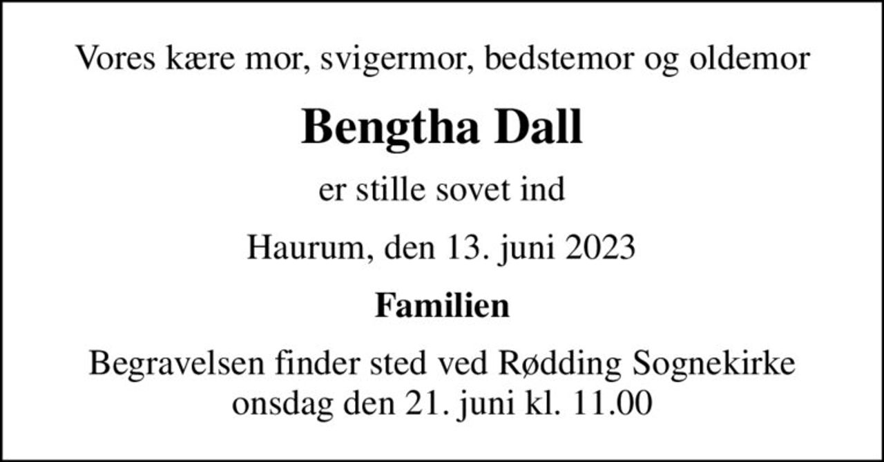 Vores kære mor, svigermor, bedstemor og oldemor
Bengtha Dall
er stille sovet ind
Haurum, den 13. juni 2023
Familien
Begravelsen finder sted ved Rødding Sognekirke  onsdag den 21. juni kl. 11.00