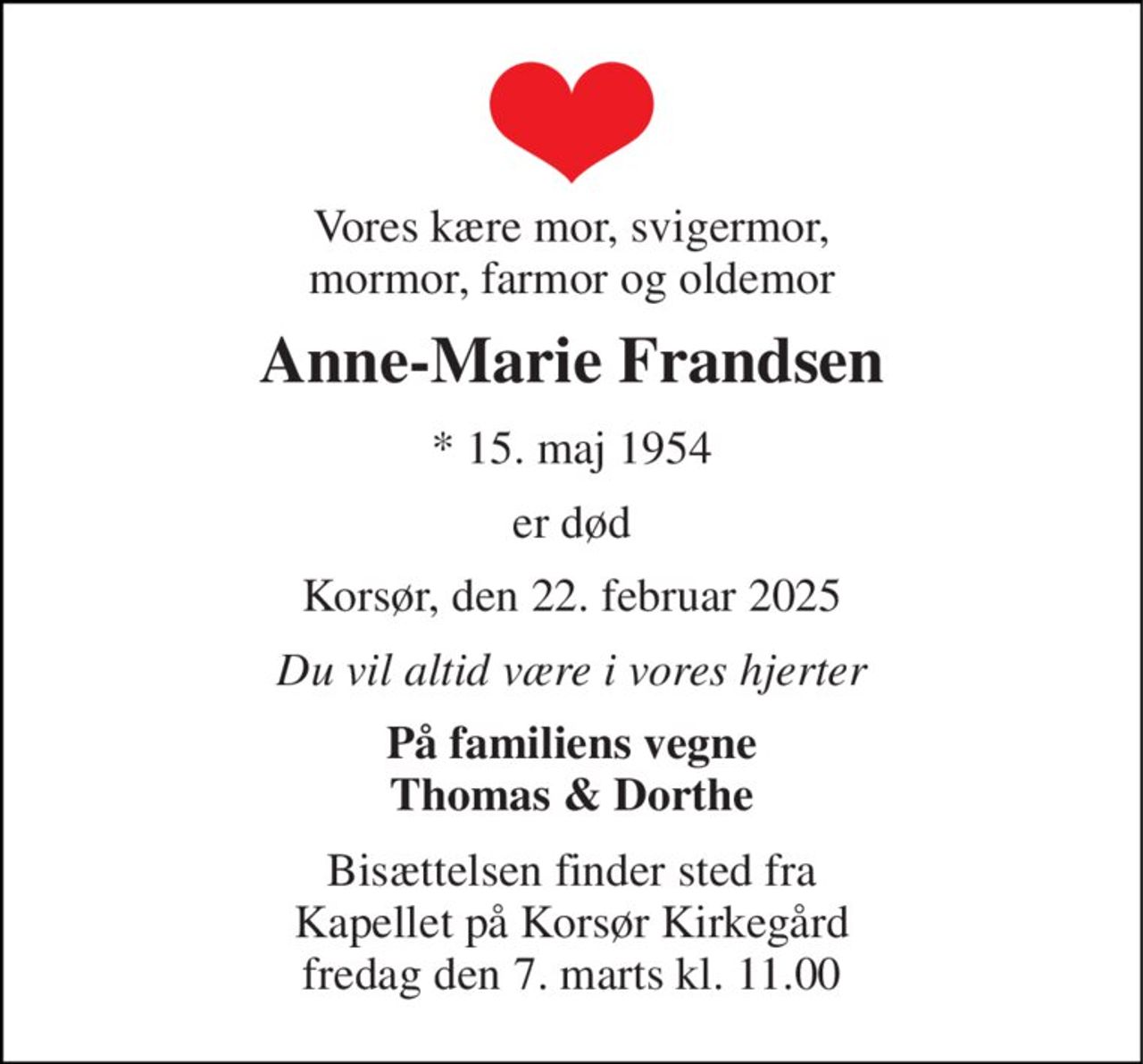 Vores kære mor, svigermor, mormor, farmor og oldemor 
Anne-Marie Frandsen 
* 15. maj 1954 
er død 
Korsør, den 22. februar 2025 
Du vil altid være i vores hjerter 
På familiens vegne Thomas & Dorthe 
Bisættelsen finder sted fra Kapellet på Korsør Kirkegård fredag den 7. marts kl. 11.00