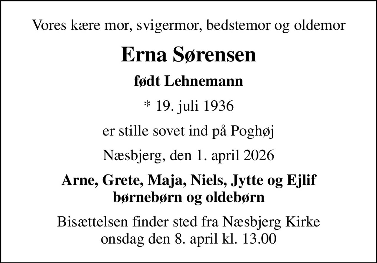 Vores kære mor, svigermor, bedstemor og oldemor
Erna Sørensen
født Lehnemann
* 19. juli 1936
er stille sovet ind på Poghøj
Næsbjerg, den 1. april 2026
Arne, Grete, Maja, Niels, Jytte og Ejlif børnebørn og oldebørn
Bisættelsen finder sted fra Næsbjerg Kirke  onsdag den 8. april kl. 13.00
