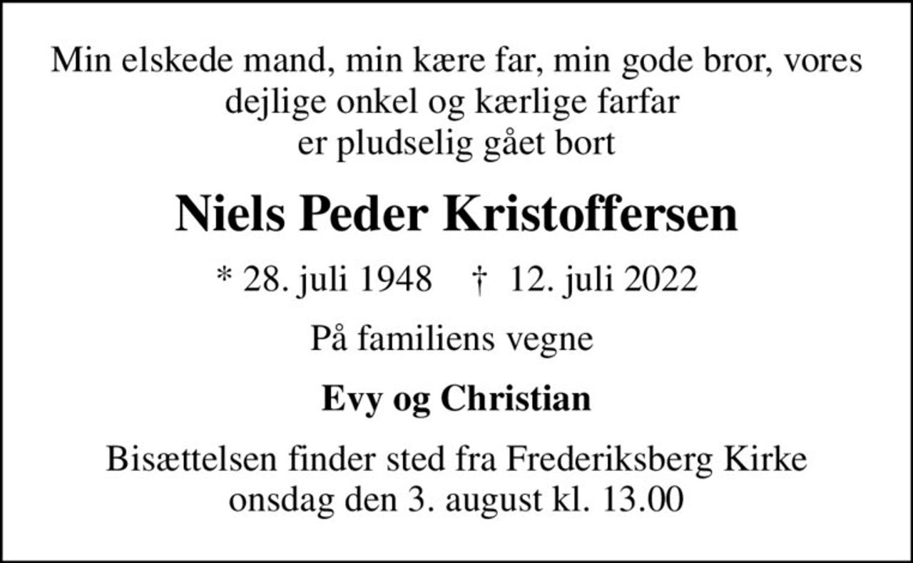 Min elskede mand, min kære far, min gode bror, vores dejlige onkel og kærlige farfar  er pludselig gået bort
Niels Peder Kristoffersen
* 28. juli 1948    ✝ 12. juli 2022
På familiens vegne 
Evy og Christian
Bisættelsen finder sted fra Frederiksberg Kirke  onsdag den 3. august kl. 13.00