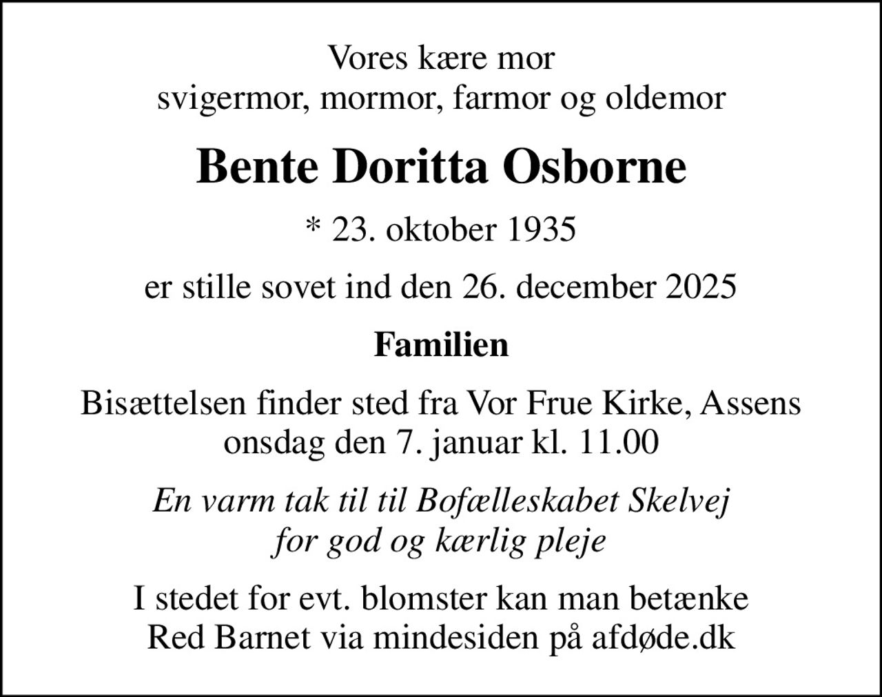 Vores kære mor svigermor, mormor, farmor og oldemor
Bente Doritta Osborne
* 23. oktober 1935
er stille sovet ind den 26. december 2025
Familien
Bisættelsen finder sted fra Vor Frue Kirke, Assens  onsdag den 7. januar kl. 11.00 
En varm tak til til Bofælleskabet Skelvej for god og kærlig pleje
I stedet for evt. blomster kan man betænke
					Red Barnet via mindesiden på afdøde.dk