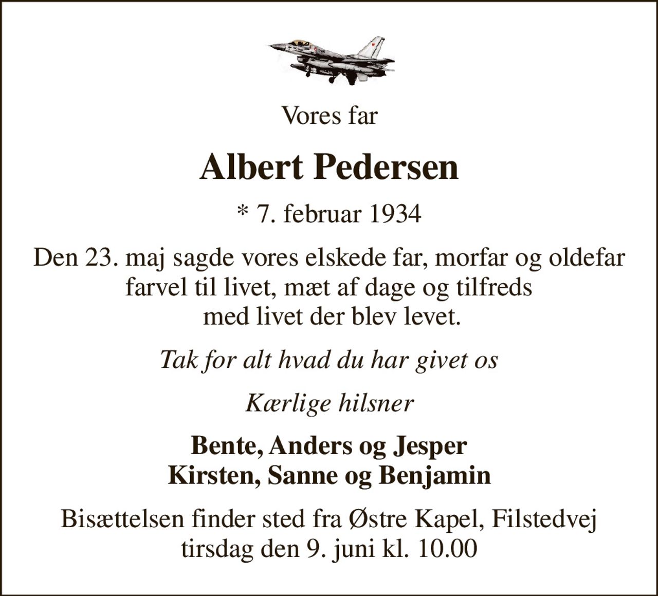 Vores far
Albert Pedersen
* 7. februar 1934
Den 23. maj sagde vores elskede far, morfar og oldefar farvel til livet, mæt af dage og tilfreds  med livet der blev levet.
Tak for alt hvad du har givet os
Kærlige hilsner
Bente, Anders og Jesper Kirsten, Sanne og Benjamin
Bisættelsen finder sted fra Østre Kapel, Filstedvej  tirsdag den 9. juni kl. 10.00