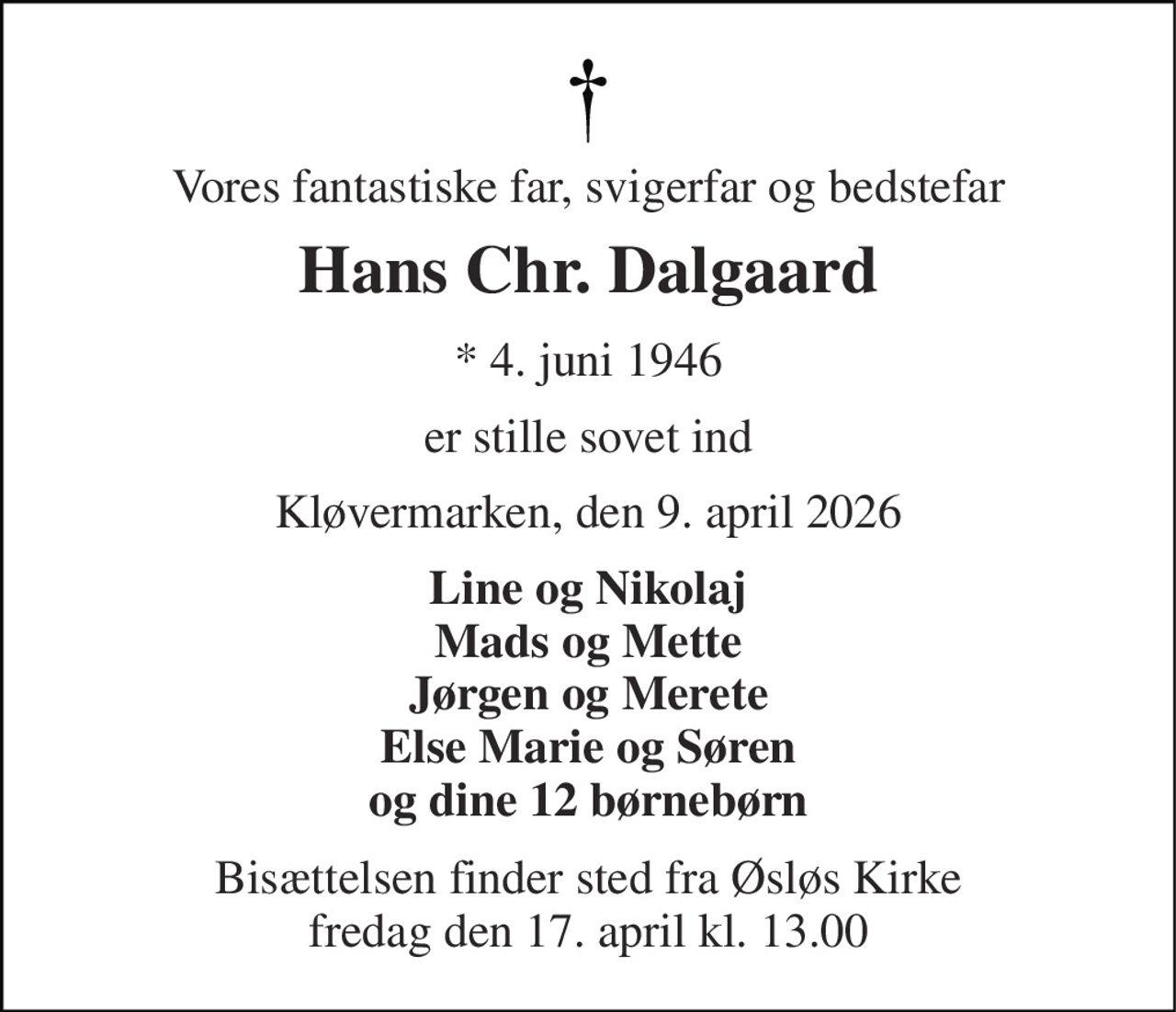 Vores fantastiske far, svigerfar og bedstefar 
Hans Chr. Dalgaard 
* 4. juni 1946 
er stille sovet ind 
Kløvermarken, den 9. april 2026 
Line og Nikolaj Mads og Mette Jørgen og Merete Else Marie og Søren og dine 12 børnebørn 
Bisættelsen finder sted fra Øsløs Kirke fredag den 17. april kl. 13.00