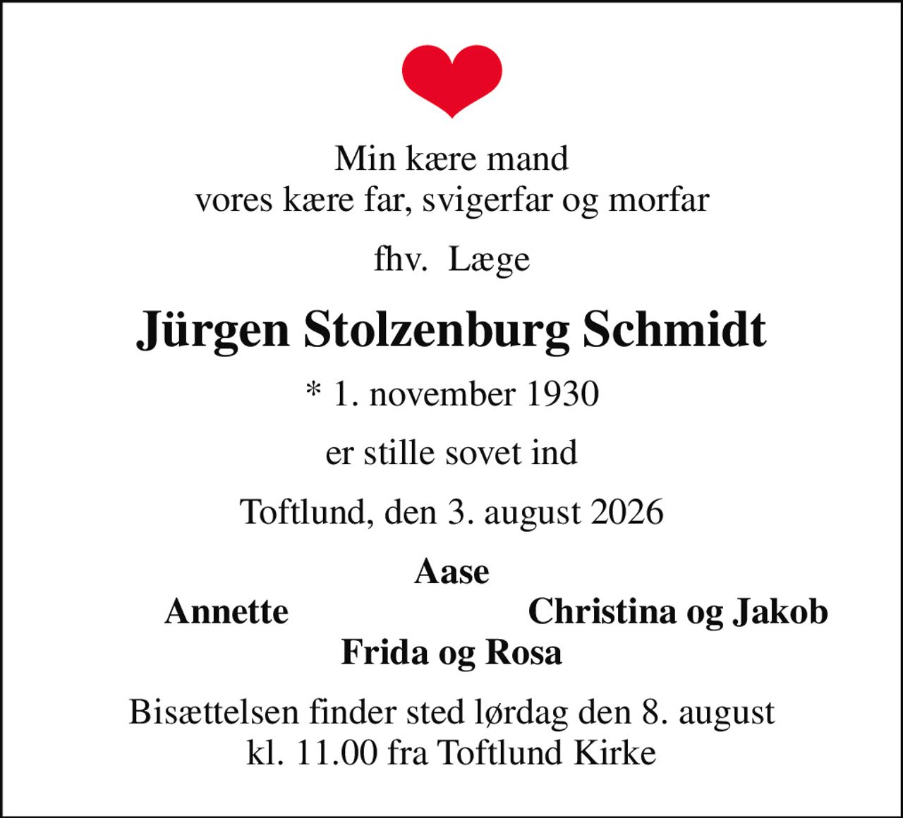 Min kære mand vores kære far, svigerfar og morfar
fhv.  Læge
Jürgen Stolzenburg Schmidt
* 1. november 1930
er stille sovet ind
Toftlund, den 3. august 2026
Aase
Annette
Christina og Jakob
Bisættelsen finder sted lørdag den 8. august kl. 11.00 fra Toftlund Kirke