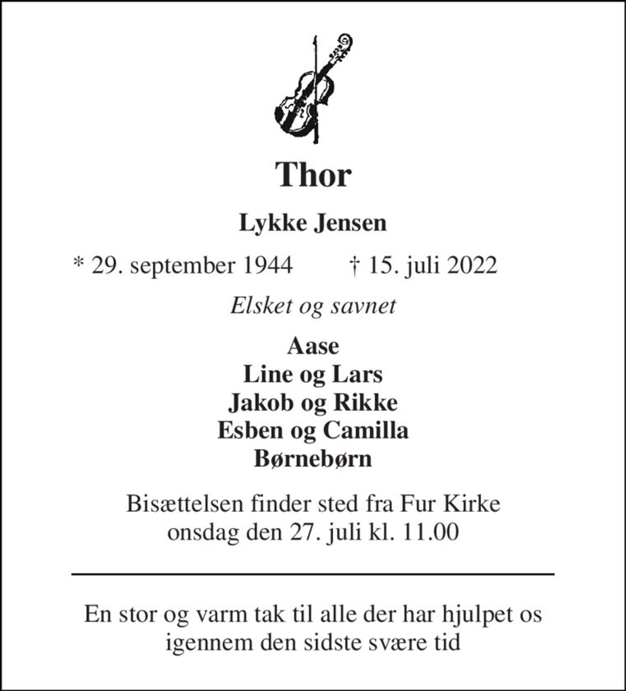 Thor 
Lykke Jensen 
★ 29. september 1944 
✝ 15. juli 2022 
Elsket og savnet 
Aase Line og Lars Jakob og Rikke Esben og Camilla Børnebørn 
Bisættelsen​ finder sted fra Fur Kirke​ onsdag den 27. juli​ kl. 11.00 
En stor og varm tak til alle der har hjulpet os igennem den sidste svære tid