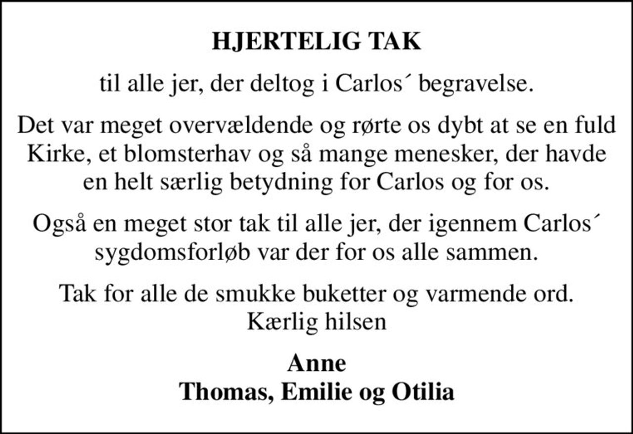 HJERTELIG TAK
til alle jer, der deltog i Carlos´ begravelse.
Det var meget overvældende og rørte os dybt at se en fuld Kirke, et blomsterhav og så mange menesker, der havde en helt særlig betydning for Carlos og for os.
Også en meget stor tak til alle jer, der igennem Carlos´ sygdomsforløb var der for os alle sammen.
Tak for alle de smukke buketter og varmende ord. Kærlig hilsen
Anne Thomas, Emilie og Otilia