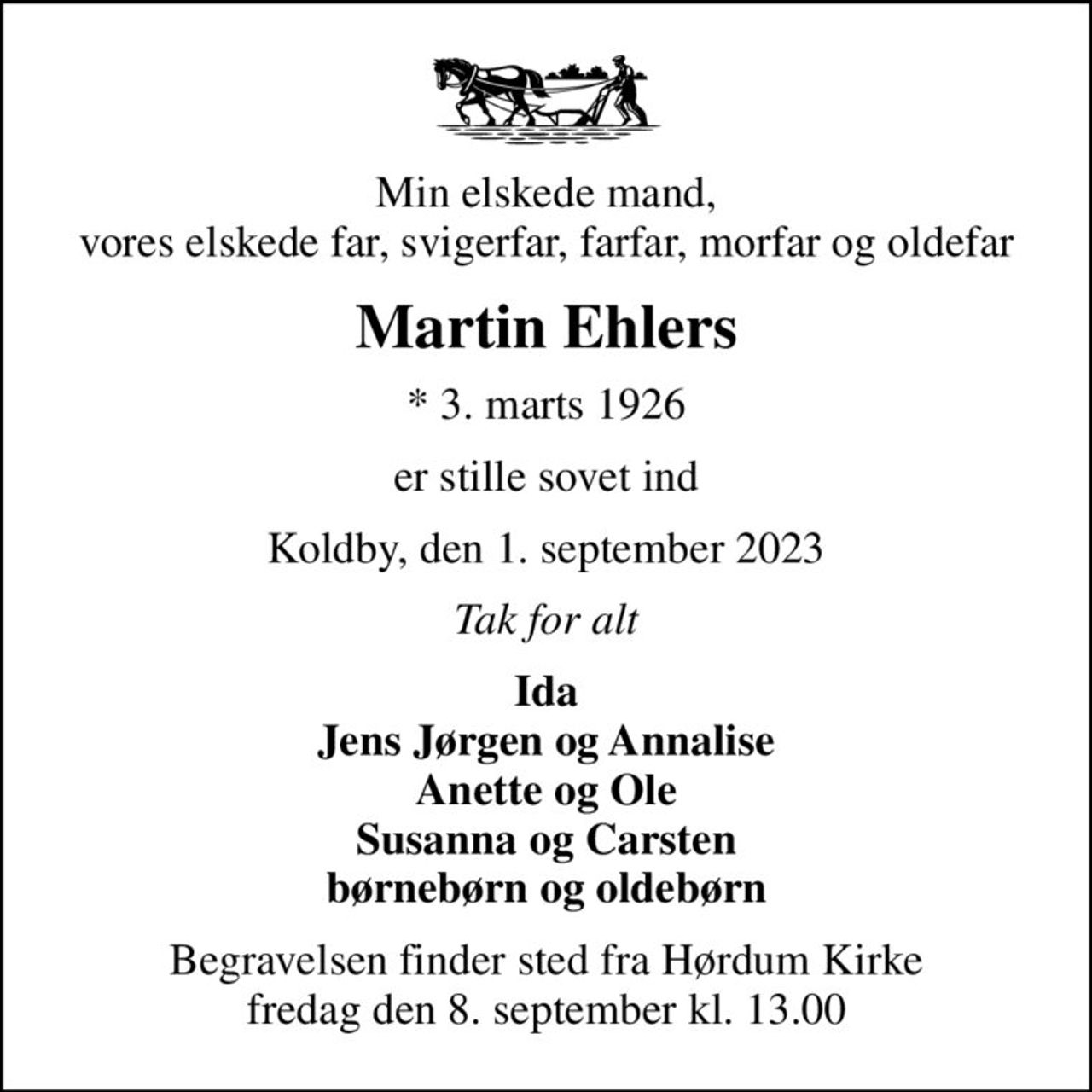 Min elskede mand, vores elskede far, svigerfar, farfar, morfar og oldefar
Martin Ehlers
* 3. marts 1926
er stille sovet ind
Koldby, den 1. september 2023
Tak for alt
Ida Jens Jørgen og Annalise Anette og Ole Susanna og Carsten børnebørn og oldebørn
Begravelsen finder sted fra Hørdum Kirke  fredag den 8. september kl. 13.00