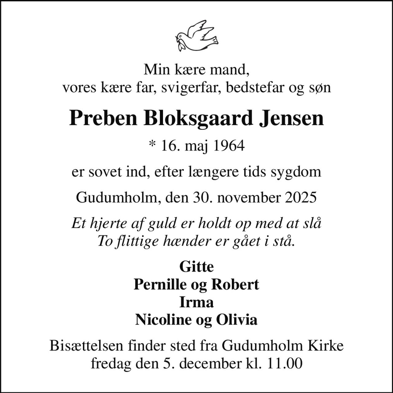 Min kære mand, vores kære far, svigerfar, bedstefar og søn
Preben Bloksgaard Jensen
* 16. maj 1964
er sovet ind, efter længere tids sygdom
Gudumholm, den 30. november 2025
Et hjerte af guld er holdt op med at slå To flittige hænder er gået i stå.
Gitte Pernille og Robert Irma Nicoline og Olivia
Bisættelsen finder sted fra Gudumholm Kirke  fredag den 5. december kl. 11.00