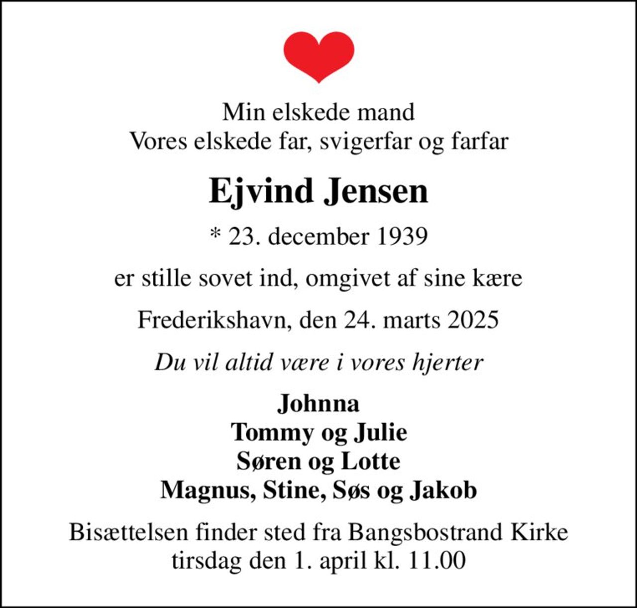Min elskede mand Vores elskede far, svigerfar og farfar
Ejvind Jensen
* 23. december 1939
er stille sovet ind, omgivet af sine kære
Frederikshavn, den 24. marts 2025
Du vil altid være i vores hjerter
Johnna Tommy og Julie Søren og Lotte Magnus, Stine, Søs og Jakob
Bisættelsen finder sted fra Bangsbostrand Kirke  tirsdag den 1. april kl. 11.00