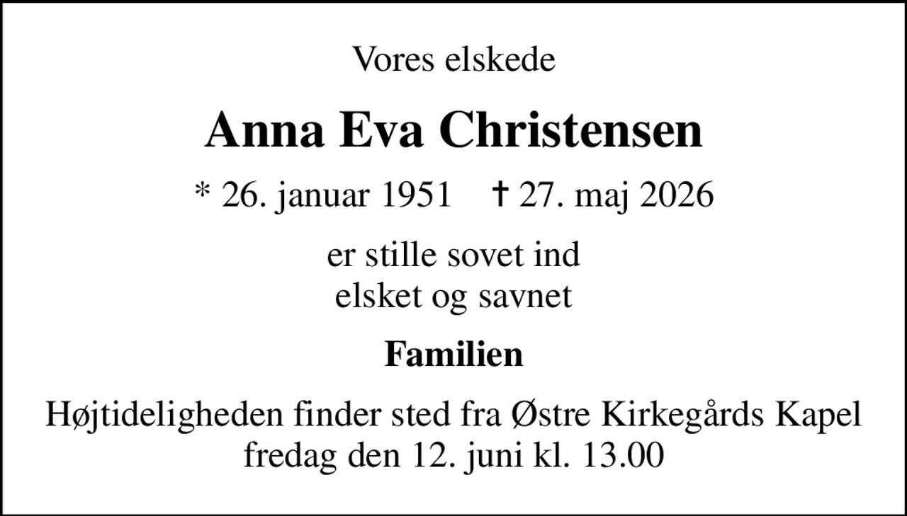 Vores elskede
Anna Eva Christensen
* 26. januar 1951    ✝ 27. maj 2026
er stille sovet ind elsket og savnet
Familien
Højtideligheden finder sted fra Østre Kirkegårds Kapel  fredag den 12. juni kl. 13.00