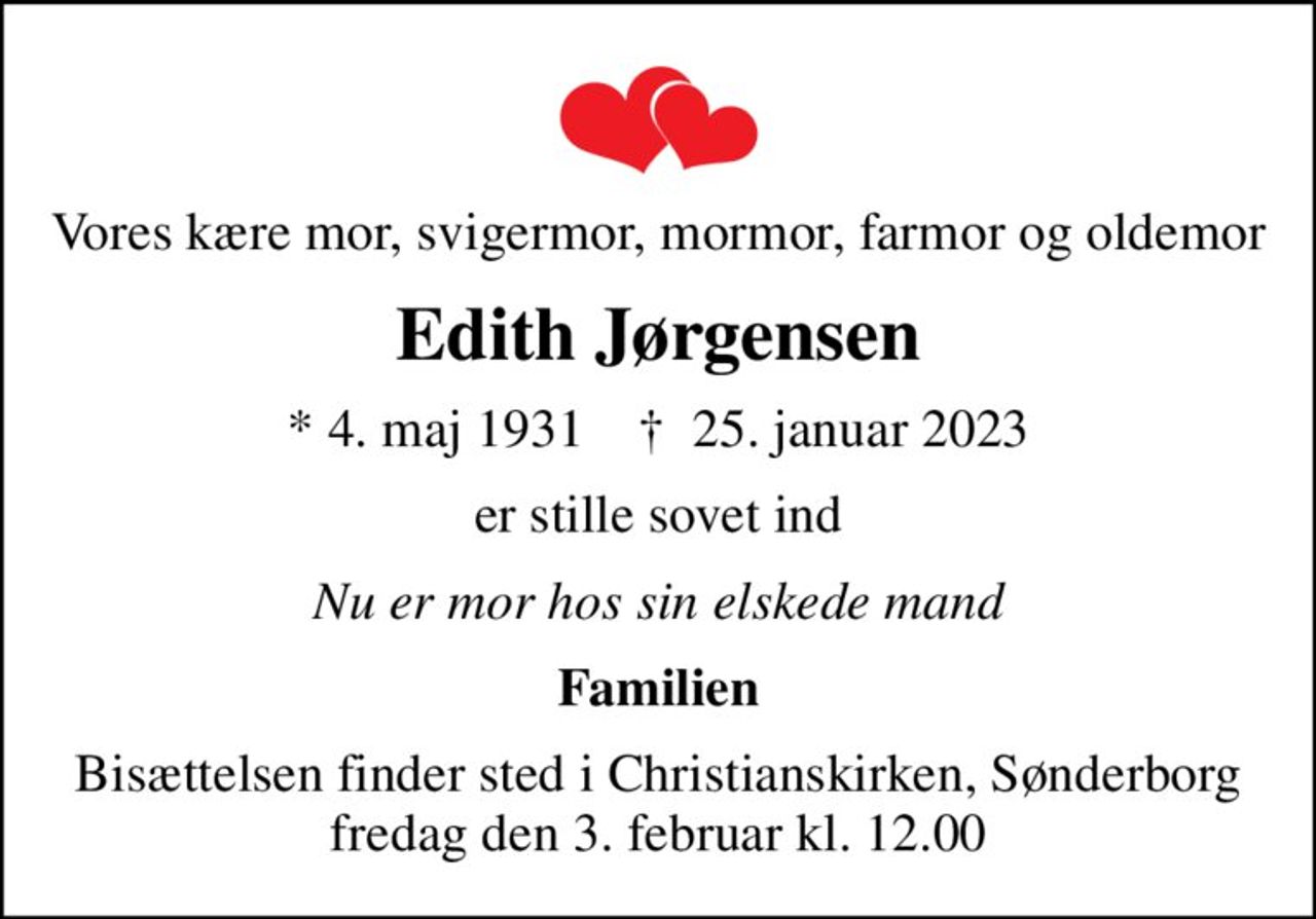 Vores kære mor, svigermor, mormor, farmor og oldemor
Edith Jørgensen
* 4. maj 1931    ✝ 25. januar 2023
er stille sovet ind
Nu er mor hos sin elskede mand
Familien
Bisættelsen finder sted i Christianskirken, Sønderborg  fredag den 3. februar kl. 12.00