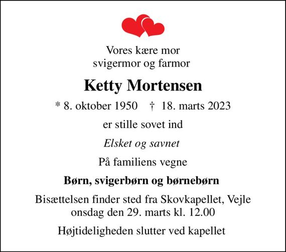 Vores kære mor svigermor og farmor 
Ketty Mortensen
* 8. oktober 1950    &#x271d; 18. marts 2023
er stille sovet ind
Elsket og savnet 
På familiens vegne
Børn, svigerbørn og børnebørn 
Bisættelsen finder sted fra Skovkapellet, Vejle  onsdag den 29. marts kl. 12.00 
Højtideligheden slutter ved kapellet