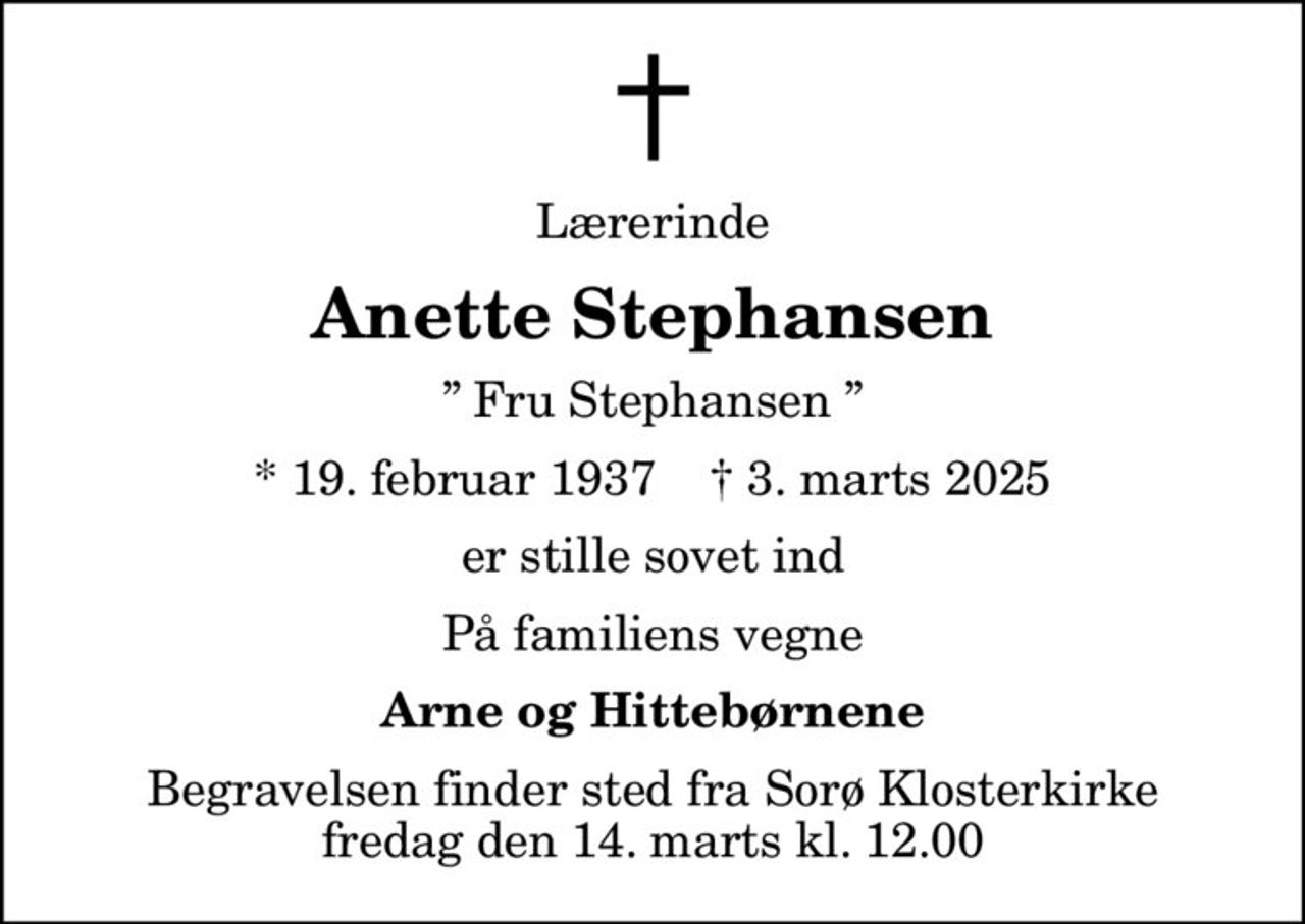 Lærerinde
Anette Stephansen
 Fru Stephansen 
* 19. februar 1937    ✝ 3. marts 2025
er stille sovet ind
På familiens vegne
Arne og Hittebørnene
Begravelsen finder sted fra Sorø Klosterkirke  fredag den 14. marts kl. 12.00