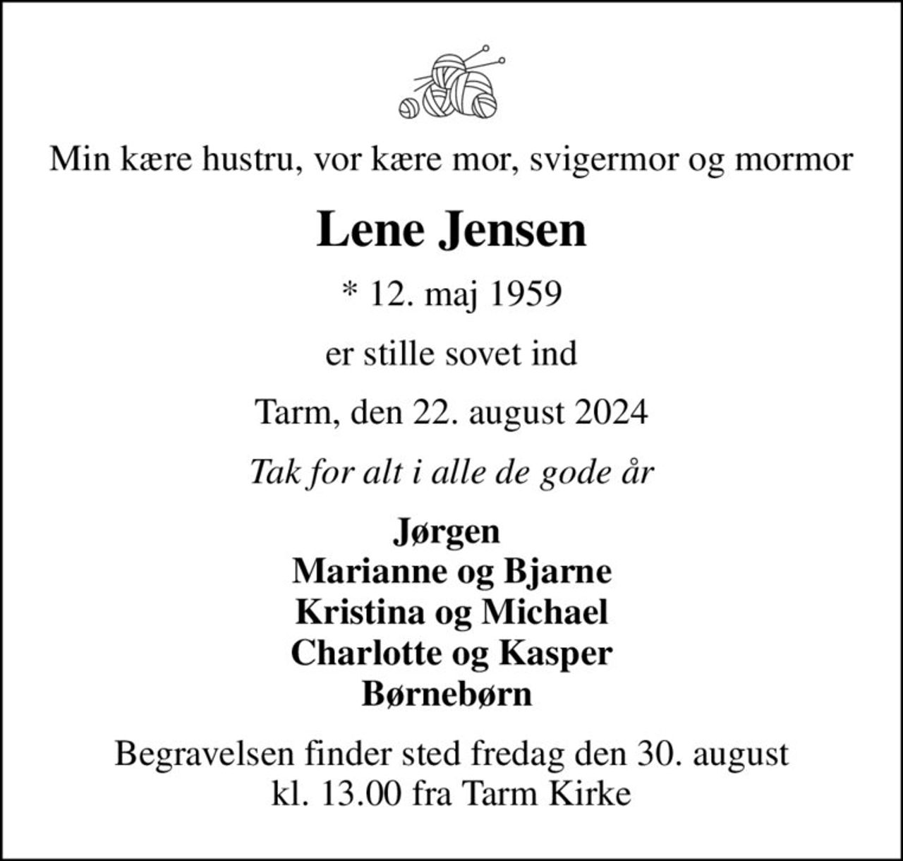 Min kære hustru, vor kære mor, svigermor og mormor
Lene Jensen
* 12. maj 1959
er stille sovet ind
Tarm, den 22. august 2024
Tak for alt i alle de gode år
Jørgen  Marianne og Bjarne Kristina og Michael Charlotte og Kasper Børnebørn 
Begravelsen finder sted fredag den 30. august kl. 13.00 fra Tarm Kirke