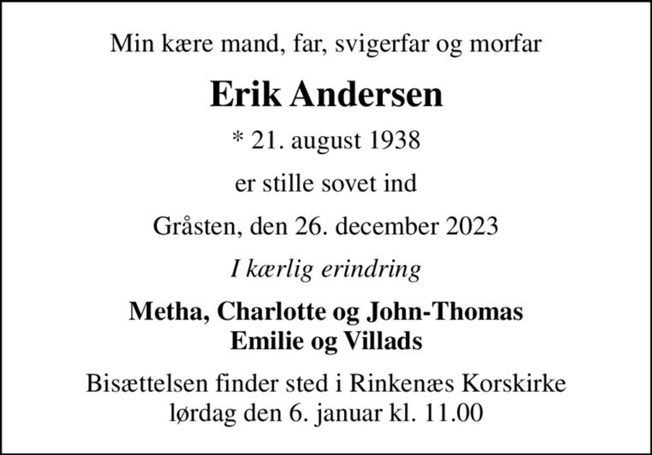 Min kære mand, far, svigerfar og morfar
Erik Andersen
* 21. august 1938
er stille sovet ind
Gråsten, den 26. december 2023
I kærlig erindring
Metha, Charlotte og John-Thomas Emilie og Villads
Bisættelsen finder sted i Rinkenæs Korskirke  lørdag den 6. januar kl. 11.00