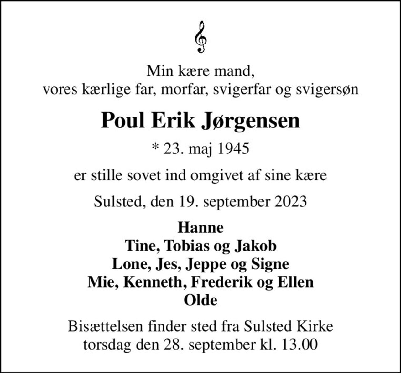 Min kære mand, vores kærlige far, morfar, svigerfar og svigersøn
Poul Erik Jørgensen
* 23. maj 1945
er stille sovet ind omgivet af sine kære
Sulsted, den 19. september 2023
Hanne Tine, Tobias og Jakob Lone, Jes, Jeppe og Signe Mie, Kenneth, Frederik og Ellen Olde
Bisættelsen finder sted fra Sulsted Kirke  torsdag den 28. september kl. 13.00