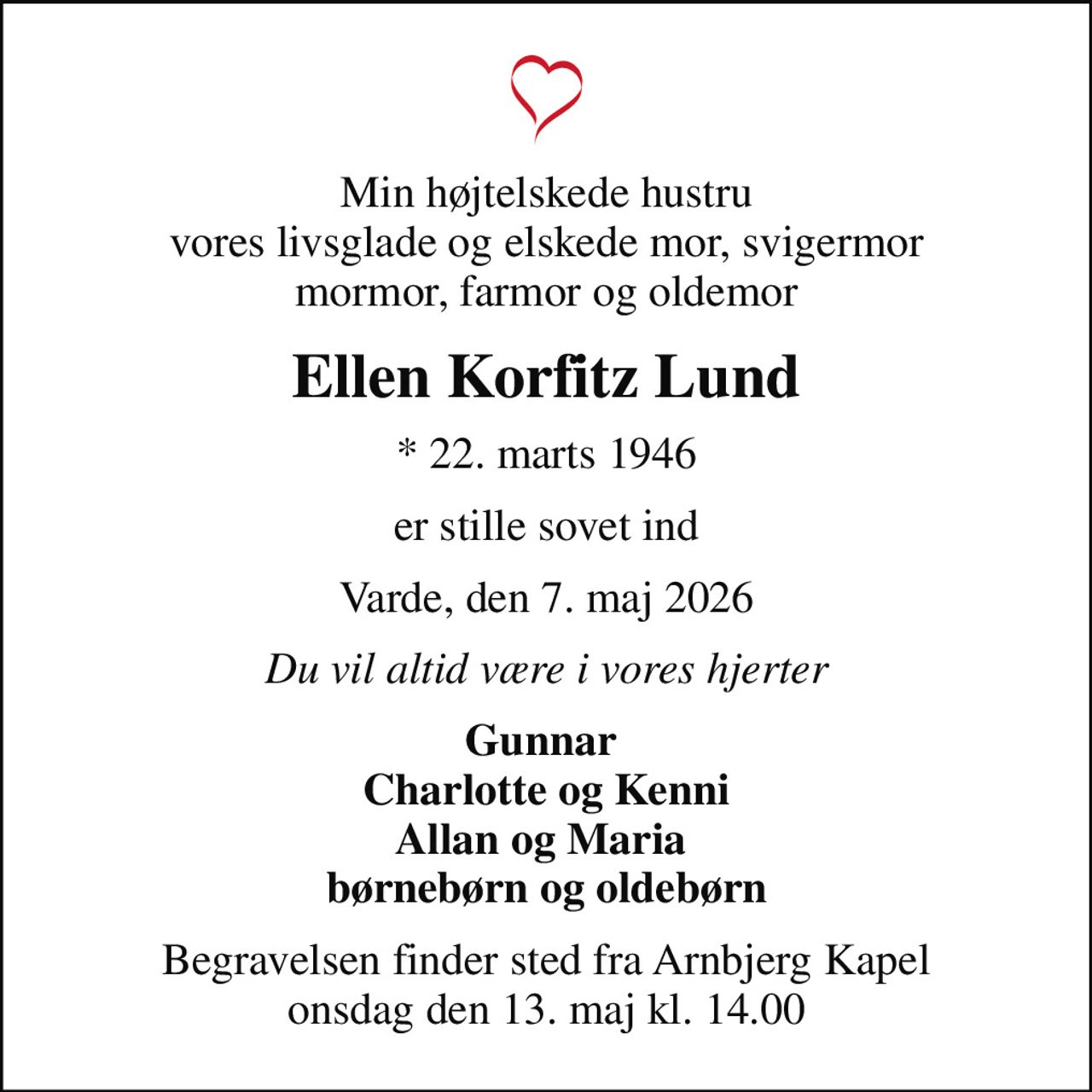 Min højtelskede hustru vores livsglade og elskede mor, svigermor mormor, farmor og oldemor
Ellen Korfitz Lund
* 22. marts 1946
er stille sovet ind
Varde, den 7. maj 2026
Du vil altid være i vores hjerter
Gunnar  Charlotte og Kenni Allan og Maria  børnebørn og oldebørn
Begravelsen finder sted fra Arnbjerg Kapel  onsdag den 13. maj kl. 14.00