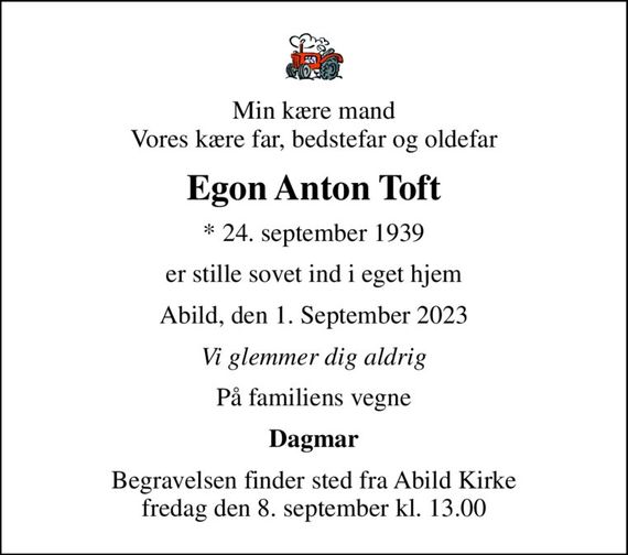 Min kære mand Vores kære far, bedstefar og oldefar
Egon Anton Toft
* 24. september 1939
er stille sovet ind i eget hjem
Abild, den 1. September 2023
Vi glemmer dig aldrig
På familiens vegne
Dagmar
Begravelsen finder sted fra Abild Kirke  fredag den 8. september kl. 13.00